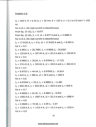 Problem 5-6
Vs = 600 V, R = 0.25 Q, L = 20 mH, E = 150 V, k = 0.1 to 0.9 and f = 250
Hz
For k=0.1, the load current is discontinuous
From Eq. (5-15), I2 = 8.977
From Eq. (5-16), I
i = 0, AI = 8.977 A and Ia = 4.4885A
For k=0.2, the load current is discontinuous
I2 = 17.9103 A, Ii = 0 A, AI = 17.9103 A and Ia = 8.955 A
For k = 0.3
I2 = 0.9851 Ii + 26.7985, Ii = 0.9656 I2 - 20.6367
I2 = 132,64 A, Ii = 107.44 A, AI = 25.2 A and Ia = 120.04 A
For k = 0.4
I2 = 0.9802 Ii + 35.64, Ix = 0.97044 I2 - 17.733
I2 = 374.42 A, Ii = 345.62 A, AI = 28.8 A and Ia = 360.02A
Fork = 0.5
I2 = 0.9753 Ii + 44.44, Ii = 0.97045 I2 - 14.814
I2 = 615 A, Ii = 585 A, AI = 30 A and Ia = 600 A
Fork = 0.6
I2 = 0.97044 Ii + 53.2, Ii = 0.9802 I2 - 11.881
I2 = 854.38 A, Ii = 825.58 A, AI = 28.8 A and Ia = 840 A
For k = 0.7
I2 = 0.9656 Ii + 61.91, Ii = 0.9851 I2 - 8.933
I2 = 1092.6 A, Ii = 1067.4 A, AI = 25.2 A and Ia = 1080 A
For k = 0.8
I2 = 0.9608 Ii + 70.58, Ii = 0.99 I2 - 5.97
I2 = 1329.6 A, Ii = 1310.4 A, AI = 19.2 A and Ia = 1320 A
For k = 0.9
45
www.elsolucionario.net
 