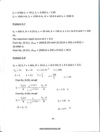 I2 = 0.956 Ii + 79.2,Ii = 0.995 I2 -2.99
I2 = 1565.4 A, Ii = 1554.6 A, Al = 10.8A and Ia = 1560 A
Problem 5-7
Vs = 600 V,R = 0.25 Q, L = 20 mH, E = 150 V, k = 0.1to0.9and f= 250
Hz
The maximum ripple occurs at k = 0.5.
From Eq. (5-21), Almax = (600/0.25) tanh [0.25/(4 x 250 x 0.02)] =
29.9985 A.
From Eq. (5-22), Almax = [600/(4 x 250 x 0.02)] = 30 A
Problem 5-8
Vs = 10 V, f = 1 kHz,R = 10 Q, L = 6.5 mH, E = 5 V and k = 0.5.
V •= 10 R:=10 L:=6.5-10~3 f := 1000
o
E : = 5 k:=0.5 T :=- T-R
f / - L z=1.54
From Eq. (5-35), we get
Vs-k-z e-0-k)-z VS -E
' R i_e -(1 -k )'z 4 R I] = 1.16 A
From Eq. (5-36),we get
12 :~ R ". -d-k)-z+ R 12 = 1-93 A
1 C-
AI = 0.77
46
www.elsolucionario.net
 