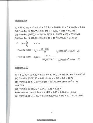 Problem 5-9
Vs = 15 V, AVC = 10 mV, AI = 0.5 A, f = 20 kHz, Va = 5 V and Ia = 0.5 A
(a) From Eq. (5-48), Va = k Vs and k = Va/Vs = 5/15 = 0.3333
(b) From Eq. (5-52), L = 5 (15 - 5)/(0.5 x 20000 x 15) = 333.3
(c) From Eq. (5-53), C = 0.5/(8 x 10 x 10'3 x 20000) = 312.5 n
(d) u 'a
V,
R = 10
From Eq. (5-56) Lc(k) := i
^ I^OJMHO4 = 166.75
From Eq. (5-89) c,(k) := l-^-
c
16-Lc(0.333).f2 Cr(0.333).106 = 0.
Problem5-10
Vs = 6 V, Va = 15 V, Ia = 0.5 A, f = 20 kHz, L = 250 ^H, and C = 440
(a) From Eq. (5-62) 15 = 6/(l - k) or k = 3/5 = 0.6 = 60 %
(b) From Eq. (5-67), AI = 6 x (15 - 6)/(20000 x 250 x 10'6 x 15)
= 0.72 A
(c) From Eq. (5-65), Is = 0.5/(1 - 0.6) = 1.25 A
Peak inductor current, I2 = Is + Al/2 = 1.25 + 0.72/2 = 1.61A
(d) From Eq. (5-71), AVC = 0.5 x 0.6/(20000 x 440 x 10'6) = 34.1mV
47
www.elsolucionario.net
 