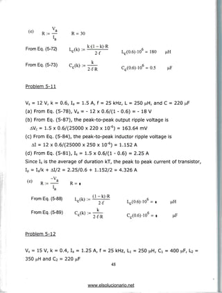 R := —
"a
R = 30
From Eq. (5-72) Lc(k) :=
From Eq. (5-73) Cr(k) :=
2-f
2-f-R
Lr (0.6) -10 = 180 jiH
C_(0.6)-10 = 0.5
Problem 5-11
Vs = 12 V, k = 0.6, Ia = 1.5 A, f = 25 kHz, L = 250 jiH, and C = 220 ^F
(a) From Eq. (5-78), Va = - 12 x 0.6/(1 - 0.6) = - 18 V
(b) From Eq. (5-87), the peak-to-peak output ripple voltage is
AVC = 1.5 x 0.6/(25000 x 220 x 10'6) = 163.64 mV
(c) From Eq. (5-84), the peak-to-peak inductor ripple voltage is
AI = 12 x 0.6/(25000 x 250 x 10"6) = 1.152 A
(d) From Eq. (5-81), Is = 1.5 x 0.6/(1 - 0.6) = 2.25 A
Since Is is the average of duration kT, the peak to peak current of transistor,
IP = Is/k + AI/2 = 2.25/0.6 + 1.152/2 = 4.326 A
-V.
(e) R:= R =
From Eq. (5-
2-f
From Eq. (5-89) c,(k) :=
2-f-R
Lc(0.6)-10 =
C,(0.6)-10 = i (iF
Problem 5-12
Vs = 15 V, k = 0.4, Ia = 1.25 A, f = 25 kHz,
350 nH and C2 = 220 ^F
48
= 250 = 400 fiF, L2 =
www.elsolucionario.net
 