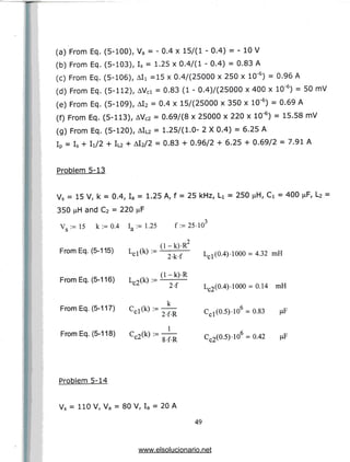 (a) From Eq. (5-100), Va = - 0.4 x 15/(1 - 0.4) = - 10V
(b) From Eq. (5-103), Is = 1.25 x 0.4/(1 - 0.4) = 0.83 A
(c) From Eq. (5-106), All =15 x 0.4/(25000x 250 x 10'6) = 0.96A
(d) From Eq. (5-112), AVci = 0.83 (1 - 0.4)/(25000 x 400 x 10'6) = 50 mV
(e) From Eq. (5-109), AI2 = 0.4 x 15/(25000 x 350 x 10'6) = 0.69A
(f) From Eq. (5-113), AVc2 = 0.69/(8 x 25000 x 220 x 10'6) = 15.58 mV
(g) From Eq. (5-120), AIL2 = 1.25/(1.0- 2 X 0.4) = 6.25 A
IP = Is + Ii/2 + IL2 + Al2/2 = 0.83 + 0.96/2 + 6.25 + 0.69/2 = 7.91 A
Problem 5-13
Vs = 15 V, k = 0.4, Ia = 1.25 A, f = 25 kHz, LI = 250 ^H, Ci = 400 ^F, L2 =
350 i^H and C2 = 220 jaF
,3
V •= 15 k := 0.4 I_ : = 1.25
b a
From Eq. (5-115) Lcl(k) :=
From Eq. (5-116) Lc2(k) := (1 k)'R
From Eq. (5-117) Cr1(k):=
f:=25-10
2
= 4.32
2-f-R
Lc2(0.4)-1000-0.14 mH
Ccl(0.5)-10 = 0.83 jiF
From Eq. (5-118) Cc2(k) := — cc2(0.5).106 =0.42
Problem 5-14
Vs = 110 V, Va = 80 V, Ia = 20A
49
www.elsolucionario.net
 