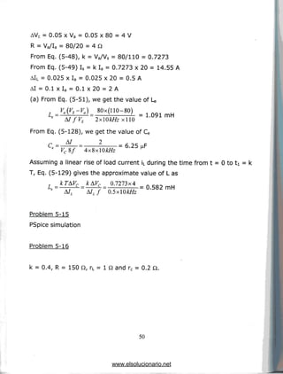 AVC = 0.05 x Va = 0.05 x 80 = 4 V
R = Vg/Ia = 80/20 = 4 Q
From Eq. (5-48), k = Va/Vs = 80/110 = 0.7273
From Eq. (5-49) Is = k Ia = 0.7273 x 20 = 14.55 A
AIL = 0.025 x Ia = 0.025 x 20 = 0.5 A
AI = 0.1 xla = 0.1 x20 = 2 A
(a) From Eq. (5-51), we get the value of U
L _
fVs 2xOkHz xllO
=
From Eq. (5-128), we get the value of Ce
A/ 2
C= = 6.25
Assuming a linear rise of load current iL during the time from t = 0 to ti = k
T, Eq. (5-129) gives the approximate value of L as
0.7273x4
AILf Q.5xlQkHz
=
Problem 5-15
PSpice simulation
Problem 5-16
k = 0.4, R = 150 Q, rL = 1 Q and rc = 0.2 Q.
50
www.elsolucionario.net
 