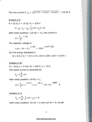 The rms current is 7rm =^/(16.7722 +47A322 +22.3622) = 55.05 A
Problem 2-9
R = 22 ft, C = 10 |JF, V0 = 220 V
0= VR+VC= VR+~
With initial condition: vc(t=0) = -V0/ the current is
V -tlRC
W.-L.
The capacitor voltage is
-t/RC -fx!06/220
vc(t) =-Ri =-V0e =-220e
(b) The energy dissipated is
W = 0.5 C V02 = 0.5 x 10 x 10-6 x 220 x 220 = 0.242 J.
Problem 2-10
R = 10 Q, L = 5 mH, Vs = 220 V, Ii = 10 A
The switch current is described by
T7 , di „ .
Vr =L— + Ri
t> dt
With initial condition: i(t=0) = Ii,
Vs -tRIL -tRIL
R
-2000?
= 22-12e A
Problem 2-11
With initial condition: i(t=0) = I0 and vc(t=0) = 0, weget
www.elsolucionario.net
 