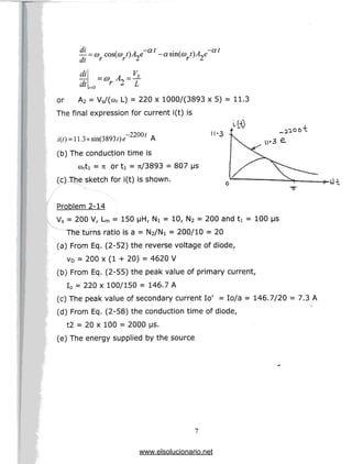 — -o) cos(a>
dt r r
a
-at
_
dt /=o
.
= 0) ~=-±
or A2 = Vs/(cor L) = 220 x 1000/(3893 x 5) = 11.3
The final expression for current i(t) is
i(0 = 11.3xsin(3893/)«
(b) The conduction time is
corti = TI or ti = Tt/3893 = 807 us
(c) The sketch for i(t) is shown.
/ ^s ___
Problem 2-14
Vs = 200 V, Lm = 150 [iH, N! = 10, N2 = 200 and ti = 100 us
The turns ratio is a = N2/Ni = 200/10 = 20
(a) From Eq. (2-52) the reverse voltage of diode,
VD = 200 x (1 + 20) = 4620 V
(b) From Eq. (2-55) the peak value of primary current,
I0 = 220 x 100/150 = 146.7 A
(c) The peak value of secondary current lo1 = lo/a = 146.7/20 = 7.3 A
(d) From Eq. (2-58) the conduction time of diode,
t2 = 20 x 100 = 2000 MS.
(e) The energy supplied by the source
www.elsolucionario.net
 