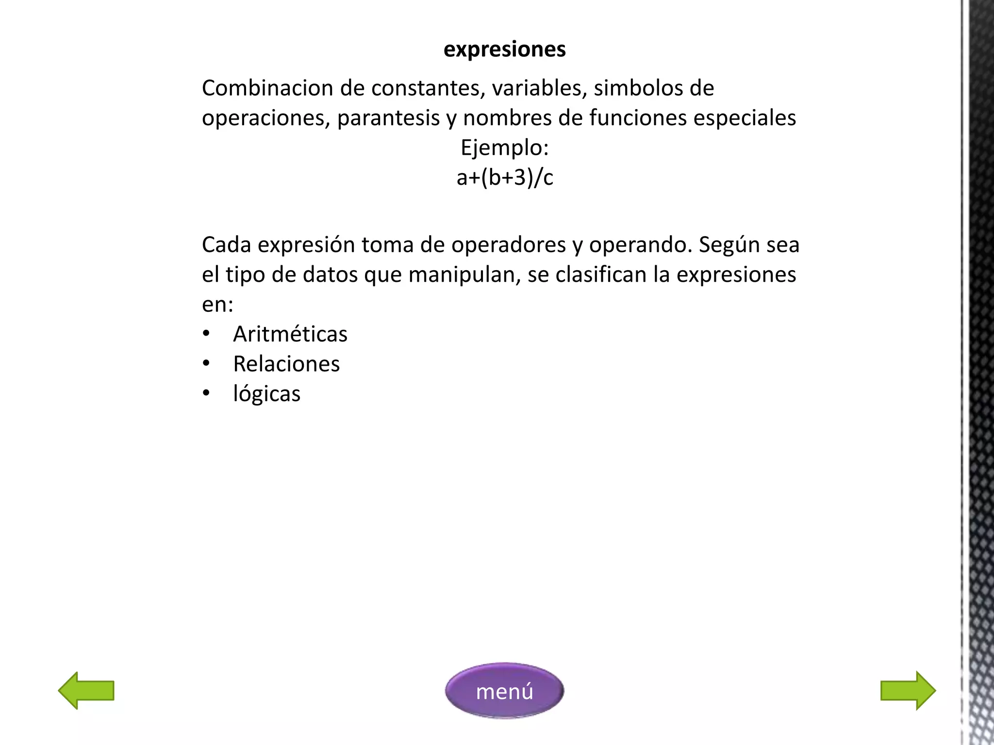 expresiones
Combinacion de constantes, variables, simbolos de
operaciones, parantesis y nombres de funciones especiales
Ejemplo:
a+(b+3)/c
Cada expresión toma de operadores y operando. Según sea
el tipo de datos que manipulan, se clasifican la expresiones
en:
• Aritméticas
• Relaciones
• lógicas
menú
 
