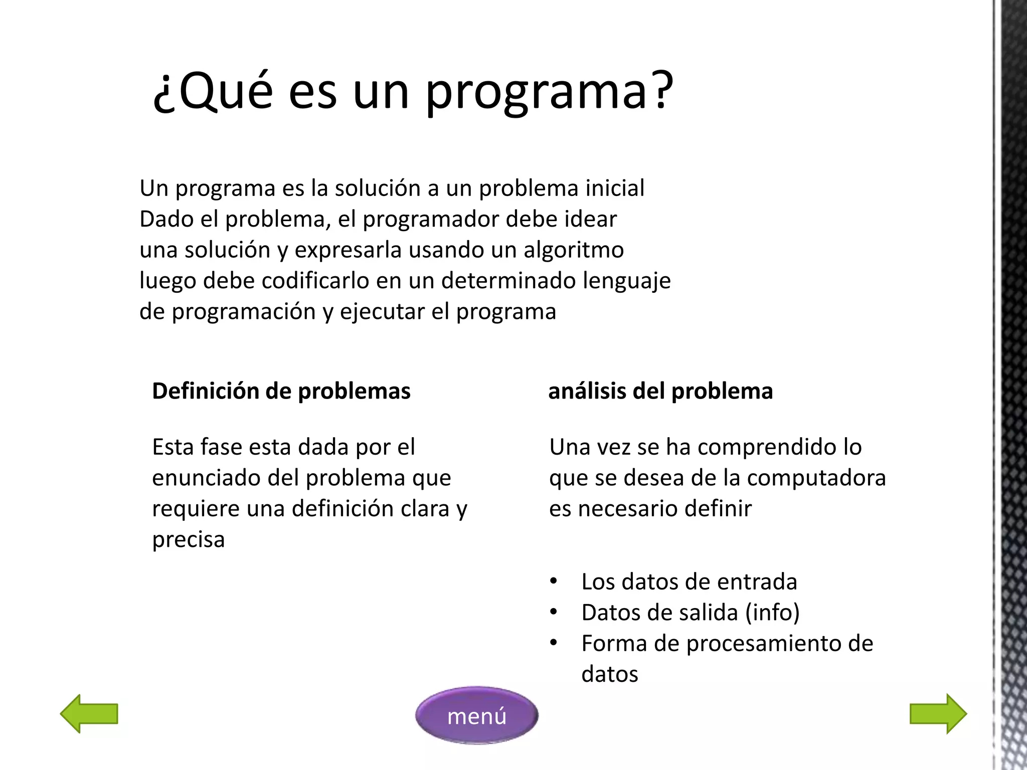 ¿Qué es un programa?
Un programa es la solución a un problema inicial
Dado el problema, el programador debe idear
una solución y expresarla usando un algoritmo
luego debe codificarlo en un determinado lenguaje
de programación y ejecutar el programa
Definición de problemas
Esta fase esta dada por el
enunciado del problema que
requiere una definición clara y
precisa
análisis del problema
Una vez se ha comprendido lo
que se desea de la computadora
es necesario definir
• Los datos de entrada
• Datos de salida (info)
• Forma de procesamiento de
datos
menú
 