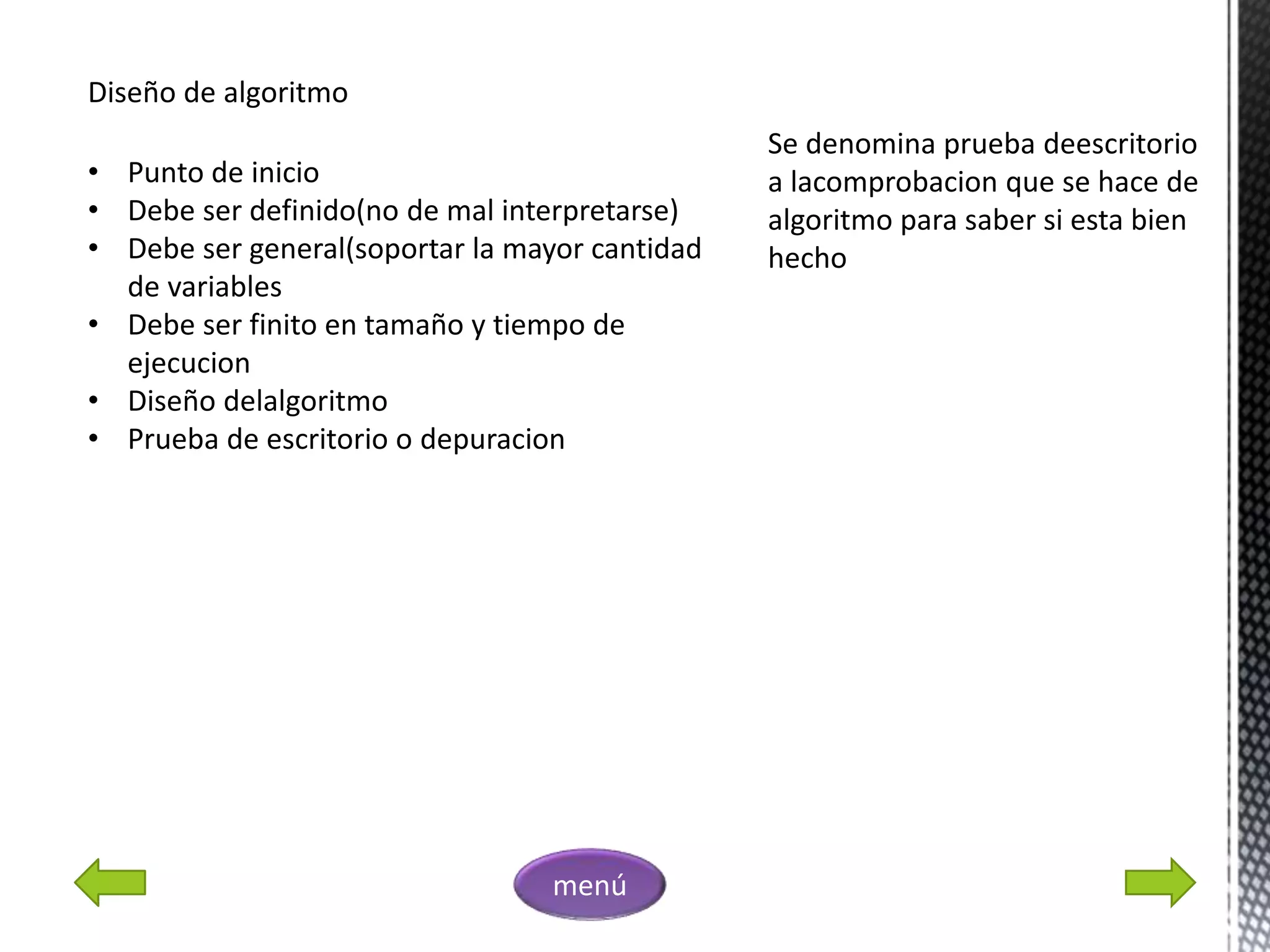Diseño de algoritmo
• Punto de inicio
• Debe ser definido(no de mal interpretarse)
• Debe ser general(soportar la mayor cantidad
de variables
• Debe ser finito en tamaño y tiempo de
ejecucion
• Diseño delalgoritmo
• Prueba de escritorio o depuracion
Se denomina prueba deescritorio
a lacomprobacion que se hace de
algoritmo para saber si esta bien
hecho
menú
 