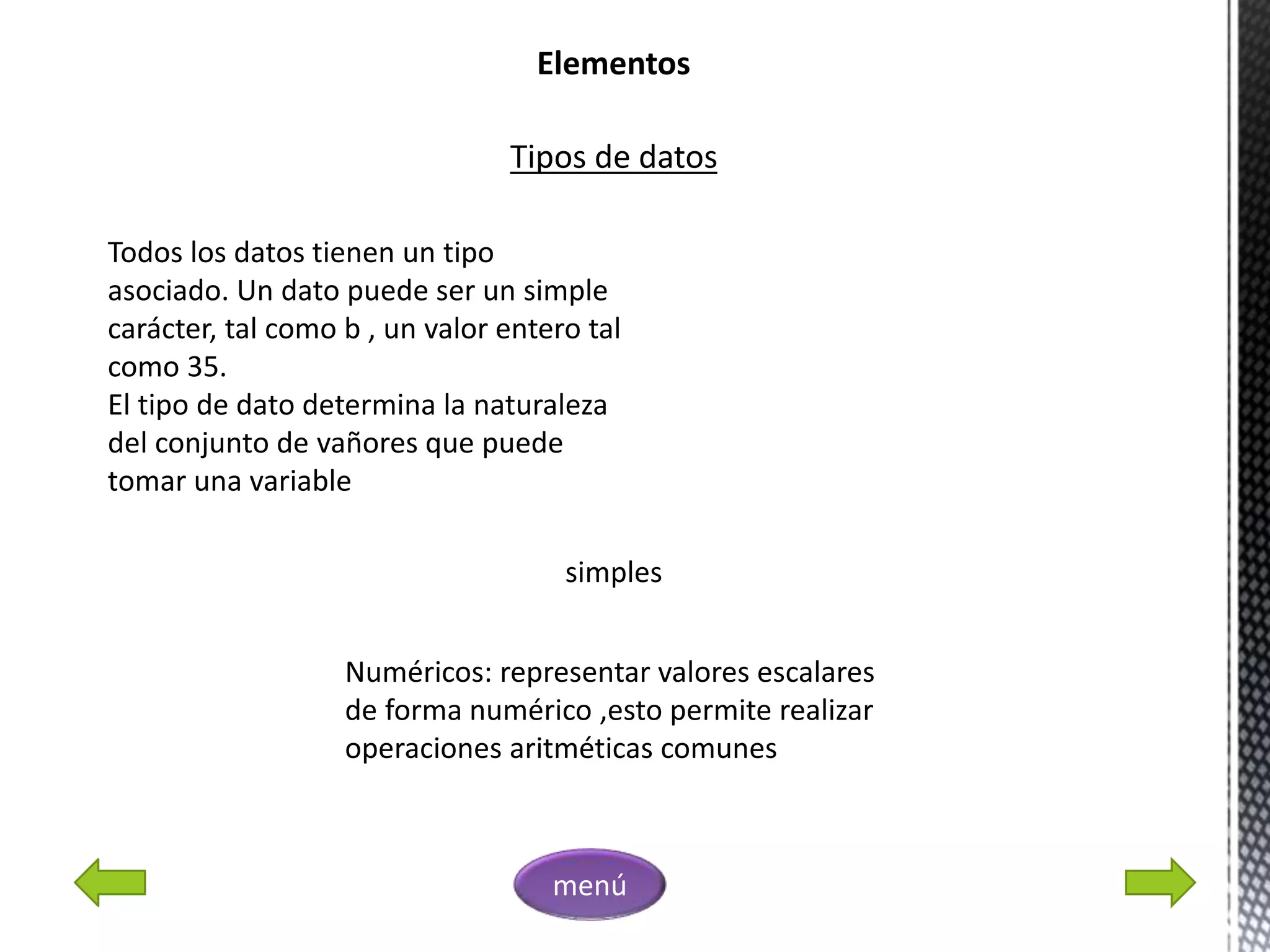 Elementos
Tipos de datos
Todos los datos tienen un tipo
asociado. Un dato puede ser un simple
carácter, tal como b , un valor entero tal
como 35.
El tipo de dato determina la naturaleza
del conjunto de vañores que puede
tomar una variable
simples
Numéricos: representar valores escalares
de forma numérico ,esto permite realizar
operaciones aritméticas comunes
menú
 