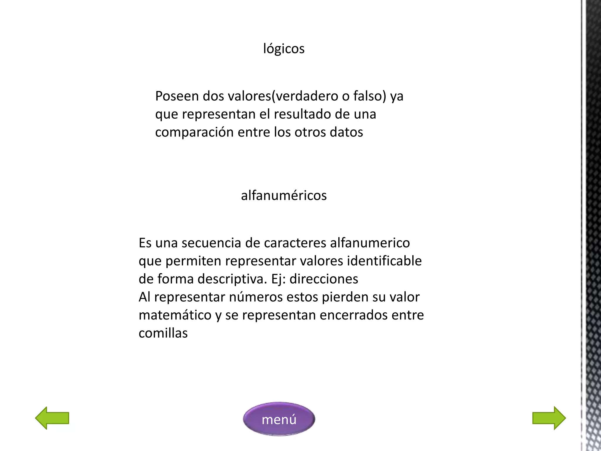 lógicos
Poseen dos valores(verdadero o falso) ya
que representan el resultado de una
comparación entre los otros datos
alfanuméricos
Es una secuencia de caracteres alfanumerico
que permiten representar valores identificable
de forma descriptiva. Ej: direcciones
Al representar números estos pierden su valor
matemático y se representan encerrados entre
comillas
menú
 