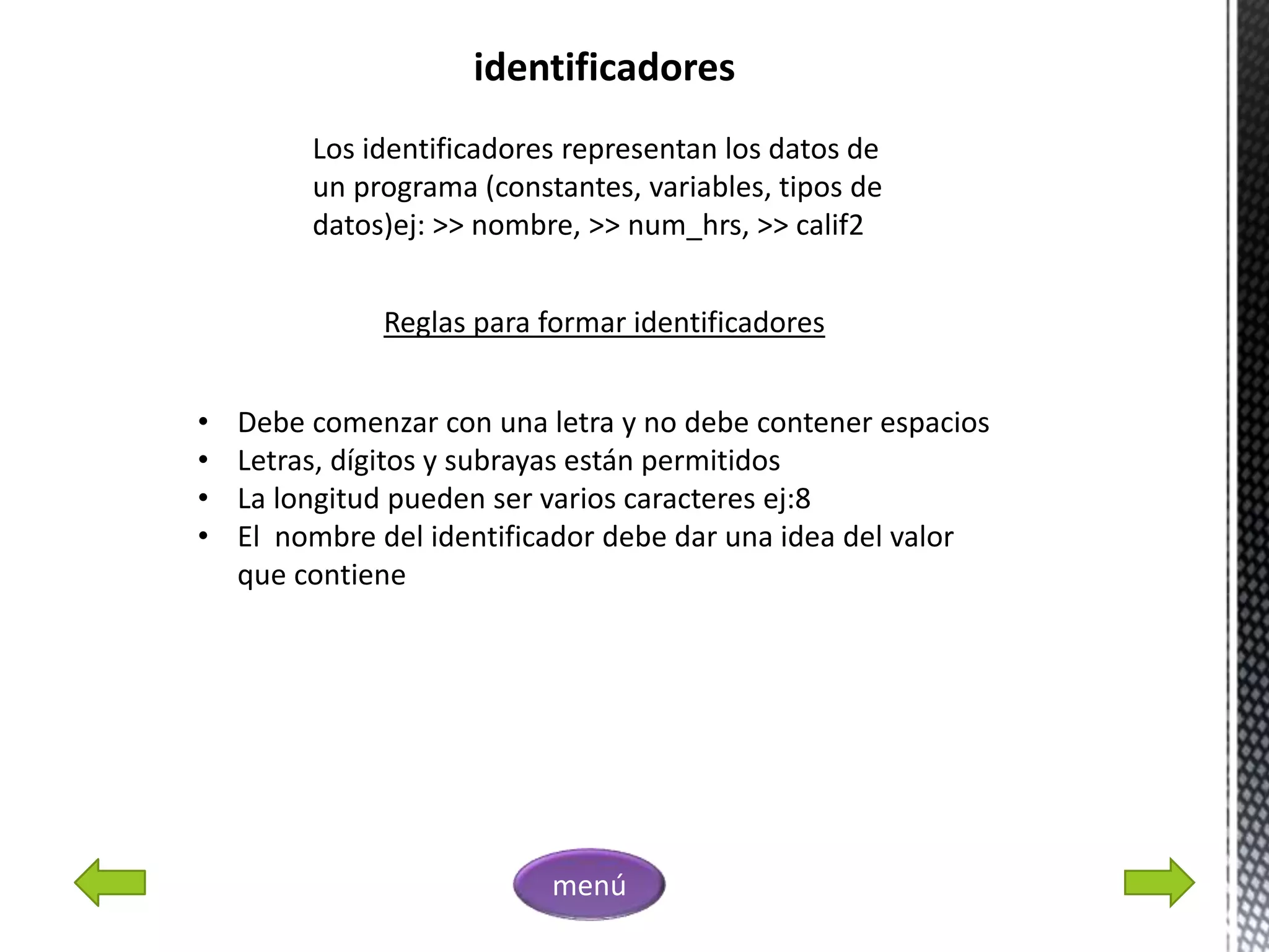 identificadores
Los identificadores representan los datos de
un programa (constantes, variables, tipos de
datos)ej: >> nombre, >> num_hrs, >> calif2
Reglas para formar identificadores
• Debe comenzar con una letra y no debe contener espacios
• Letras, dígitos y subrayas están permitidos
• La longitud pueden ser varios caracteres ej:8
• El nombre del identificador debe dar una idea del valor
que contiene
menú
 