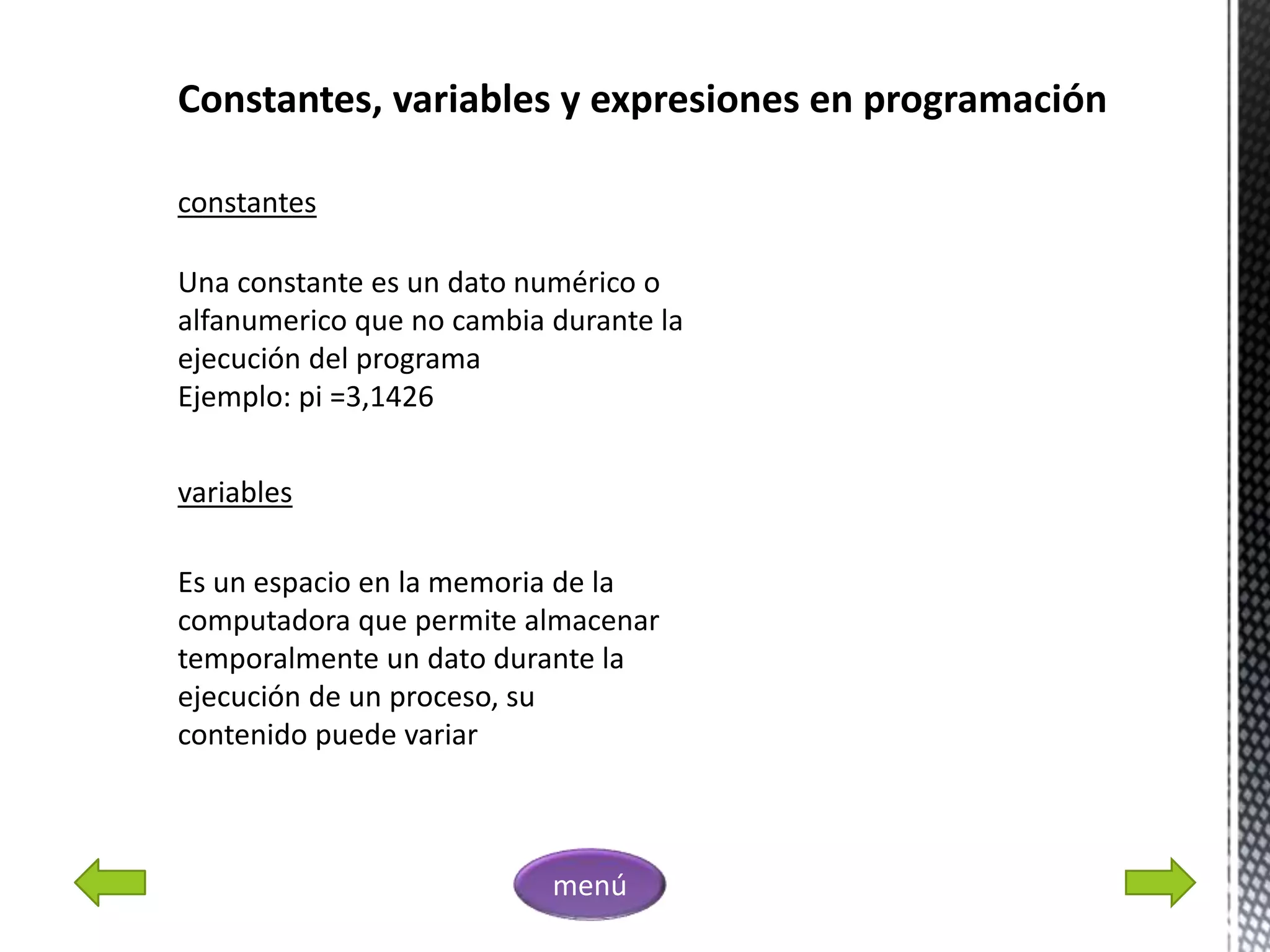 Constantes, variables y expresiones en programación
constantes
Una constante es un dato numérico o
alfanumerico que no cambia durante la
ejecución del programa
Ejemplo: pi =3,1426
variables
Es un espacio en la memoria de la
computadora que permite almacenar
temporalmente un dato durante la
ejecución de un proceso, su
contenido puede variar
menú
 
