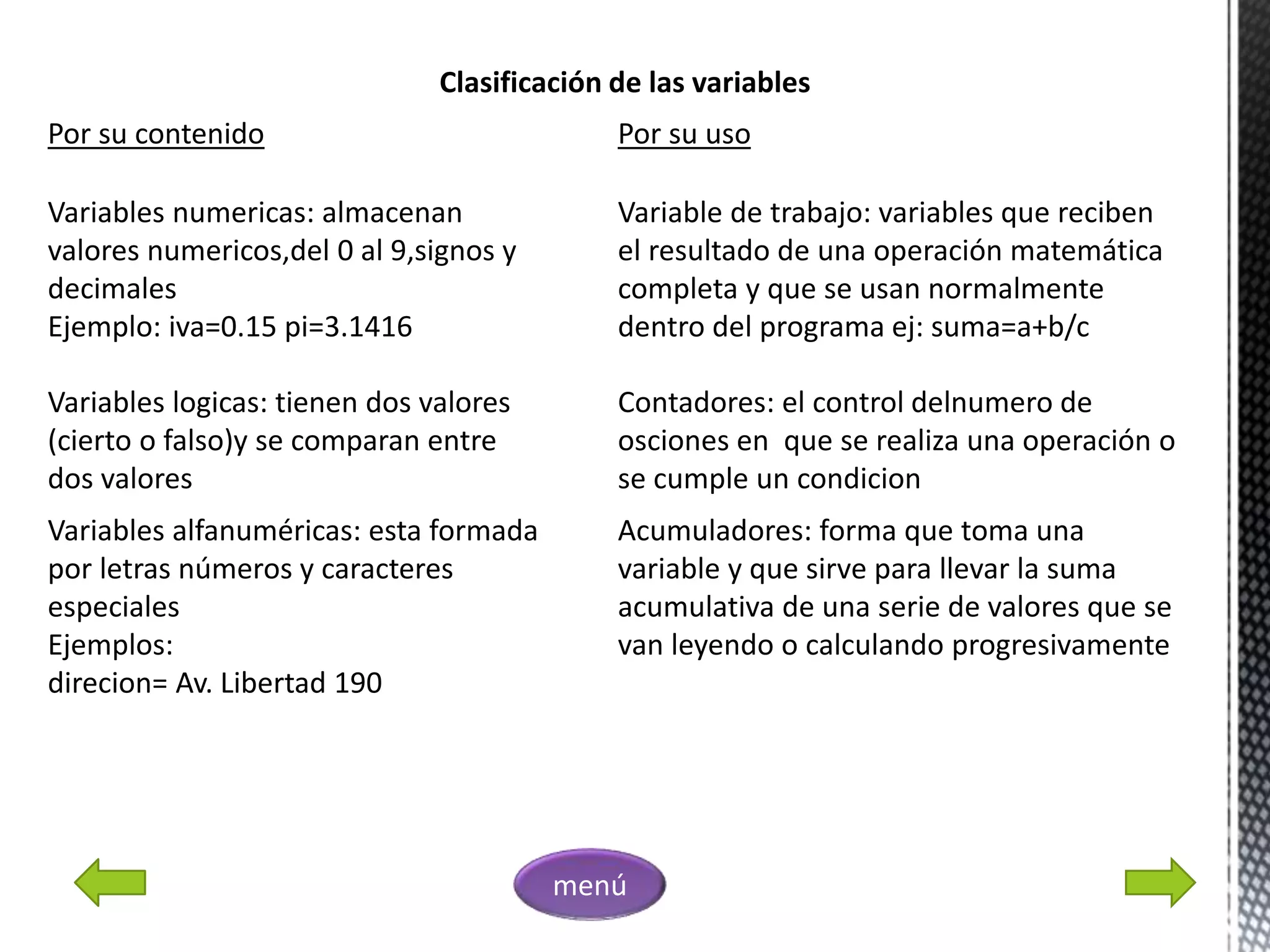 Clasificación de las variables
Por su contenido
Variables numericas: almacenan
valores numericos,del 0 al 9,signos y
decimales
Ejemplo: iva=0.15 pi=3.1416
Variables logicas: tienen dos valores
(cierto o falso)y se comparan entre
dos valores
Variables alfanuméricas: esta formada
por letras números y caracteres
especiales
Ejemplos:
direcion= Av. Libertad 190
Por su uso
Variable de trabajo: variables que reciben
el resultado de una operación matemática
completa y que se usan normalmente
dentro del programa ej: suma=a+b/c
Contadores: el control delnumero de
osciones en que se realiza una operación o
se cumple un condicion
Acumuladores: forma que toma una
variable y que sirve para llevar la suma
acumulativa de una serie de valores que se
van leyendo o calculando progresivamente
menú
 