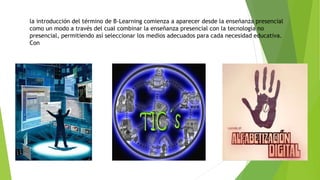 la introducción del término de B-Learning comienza a aparecer desde la enseñanza presencial
como un modo a través del cual combinar la enseñanza presencial con la tecnología no
presencial, permitiendo así seleccionar los medios adecuados para cada necesidad educativa.
Con
 