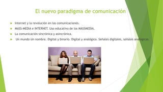 El nuevo paradigma de comunicación
 Internet y la revolución en las comunicaciones.
 MASS-MEDIA e INTERNET. Uso educativo de los MASSMEDIA.
 La comunicación sincrónica y asincrónica.
 Un mundo sin nombre. Digital y binario. Digital y analógico. Señales digitales, señales analógicas.
 