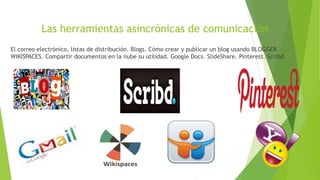 Las herramientas asincrónicas de comunicación
El correo electrónico, listas de distribución. Blogs. Cómo crear y publicar un blog usando BLOGGER.
WIKISPACES. Compartir documentos en la nube su utilidad. Google Docs. SlideShare. Pinterest. Scribd.
 