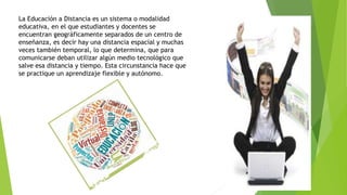 La Educación a Distancia es un sistema o modalidad
educativa, en el que estudiantes y docentes se
encuentran geográficamente separados de un centro de
enseñanza, es decir hay una distancia espacial y muchas
veces también temporal, lo que determina, que para
comunicarse deban utilizar algún medio tecnológico que
salve esa distancia y tiempo. Esta circunstancia hace que
se practique un aprendizaje flexible y autónomo.
 