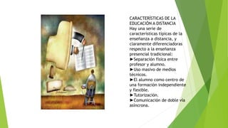 CARACTERÍSTICAS DE LA
EDUCACIÓN A DISTANCIA
Hay una serie de
características típicas de la
enseñanza a distancia, y
claramente diferenciadoras
respecto a la enseñanza
presencial tradicional:
►Separación física entre
profesor y alumno.
►Uso masivo de medios
técnicos.
►El alumno como centro de
una formación independiente
y flexible.
►Tutorización.
►Comunicación de doble vía
asíncrona.
 