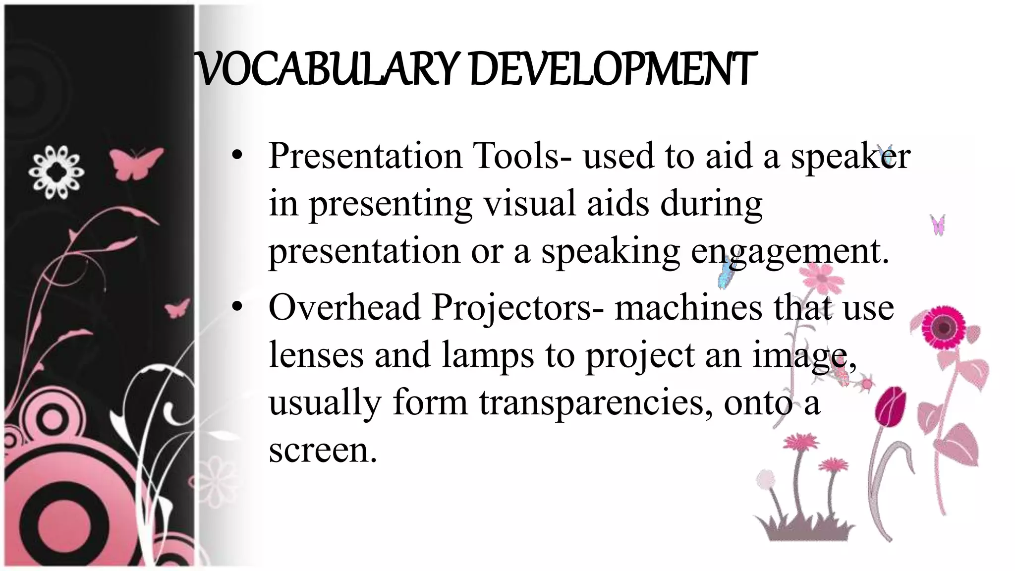 • Presentation Tools- used to aid a speaker
in presenting visual aids during
presentation or a speaking engagement.
• Overhead Projectors- machines that use
lenses and lamps to project an image,
usually form transparencies, onto a
screen.
VOCABULARY DEVELOPMENT
 
