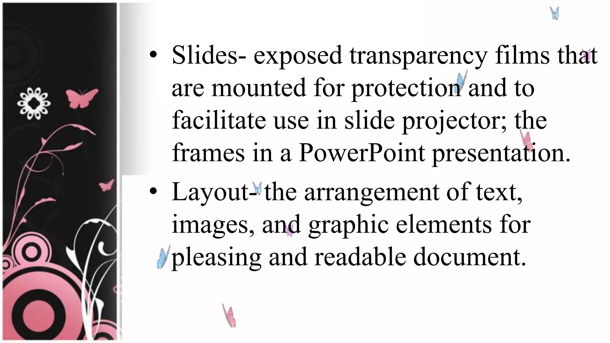 • Slides- exposed transparency films that
are mounted for protection and to
facilitate use in slide projector; the
frames in a PowerPoint presentation.
• Layout- the arrangement of text,
images, and graphic elements for
pleasing and readable document.
 