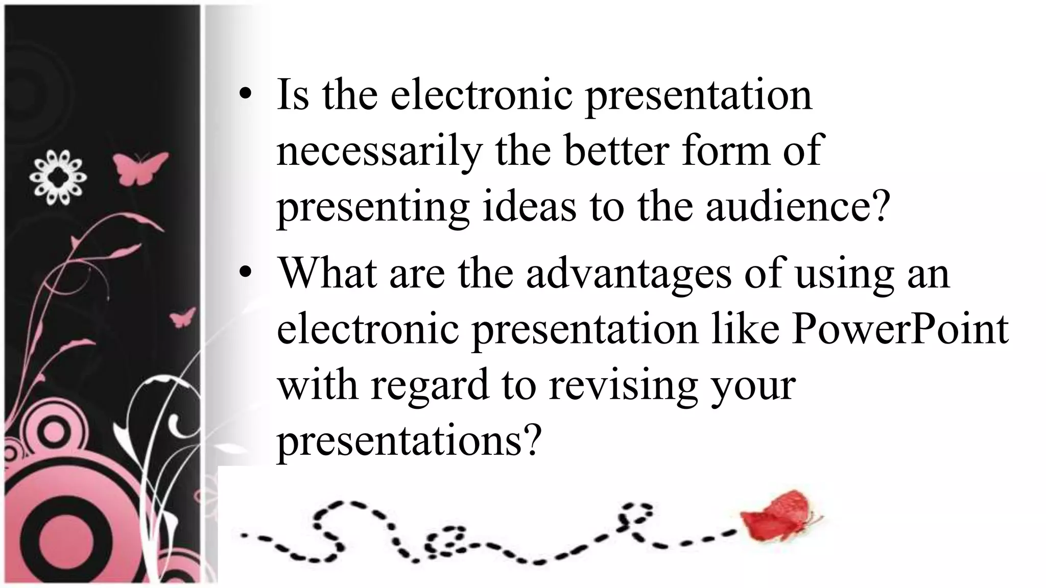• Is the electronic presentation
necessarily the better form of
presenting ideas to the audience?
• What are the advantages of using an
electronic presentation like PowerPoint
with regard to revising your
presentations?
 
