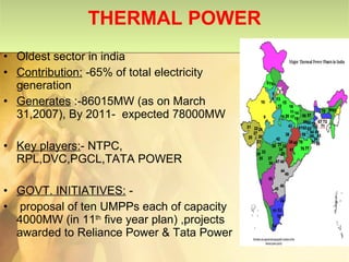 THERMAL POWER Oldest sector in india  Contribution:  -65% of total electricity generation Generates  :-86015MW (as on March 31,2007), By 2011-  expected 78000MW Key players: - NTPC, RPL,DVC,PGCL,TATA POWER GOVT. INITIATIVES:  - proposal of ten UMPPs each of capacity 4000MW (in 11 th  five year plan) ,projects awarded to Reliance Power & Tata Power 