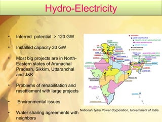 Inferred  potential  > 120 GW Installed capacity 30 GW Most big projects are in North-Eastern states of Arunachal Pradesh, Sikkim, Uttaranchal and J&K Problems of rehabilitation and resettlement with large projects Environmental issues Water sharing agreements with neighbors National Hydro Power Corporation, Government of India Hydro-Electricity 