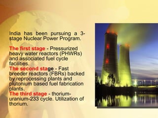 India has been pursuing a 3-stage Nuclear Power Program. The first stage  - Pressurized heavy water reactors (PHWRs) and associated fuel cycle facilities.  The second sta ge  - Fast breeder reactors (FBRs) backed by reprocessing plants and plutonium based fuel fabrication plants.  The third stage   - thorium-uranium-233 cycle. Utilization of thorium.  