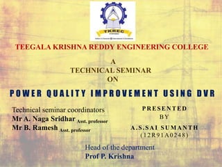 P O W E R Q U A L I T Y I M P R O V E M E N T U S I N G D V R
PR ESEN TED
BY
A .S.SA I SU M A N TH
( 1 2 R9 1 A 024 8 )
TEEGALA KRISHNA REDDY ENGINEERING COLLEGE
A
TECHNICAL SEMINAR
ON
Technical seminar coordinators
Mr A. Naga Sridhar Asst. professor
Mr B. Ramesh Asst. professor
Head of the department
Prof P. Krishna
 