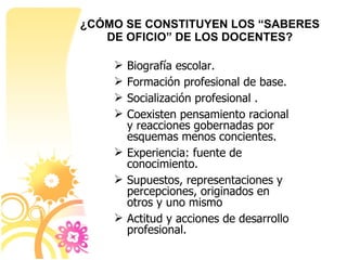 Biografía escolar. Formación profesional de base. Socialización profesional . Coexisten pensamiento racional y reacciones gobernadas por esquemas menos concientes.  Experiencia: fuente de conocimiento.  Supuestos, representaciones y percepciones, originados en otros y uno mismo  Actitud y acciones de desarrollo profesional. ¿CÓMO SE CONSTITUYEN LOS “SABERES DE OFICIO” DE LOS DOCENTES? 
