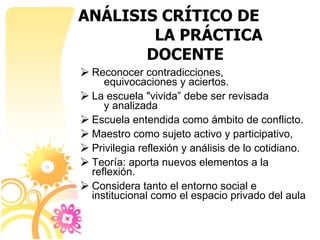 ANÁLISIS CRÍTICO DE  LA PRÁCTICA DOCENTE Reconocer contradicciones,  equivocaciones y aciertos. La escuela "vivida” debe ser revisada  y analizada Escuela entendida como ámbito de conflicto. Maestro como sujeto activo y participativo,  Privilegia reflexión y análisis de lo cotidiano.  Teoría: aporta nuevos elementos a la reflexión. Considera tanto el entorno social e institucional como el espacio privado del aula 