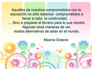 Aquellos de nosotros comprometidos con la  educación no sólo estamos  comprometidos a llevar a cabo  la continuidad … …  Sino a preparar el terreno para lo que vendrá. Algunas otras maneras de ver, modos alternativos de estar en el mundo. Maxine Greene 