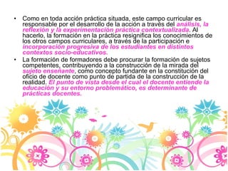 Como en toda acción práctica situada, este campo curricular es responsable por el desarrollo de la acción a través del  análisis, la reflexión y la experimentación práctica contextualizada . Al hacerlo, la formación en la práctica resignifica los conocimientos de los otros campos curriculares, a través de la participación e  incorporación progresiva de los estudiantes en distintos contextos socio-educativos. La formación de formadores debe procurar la formación de sujetos competentes, contribuyendo a la construcción de la mirada del  sujeto enseñante , como concepto fundante en la constitución del oficio de docente como punto de partida de la construcción de la realidad.  El punto de vista desde el cual el docente entiende la educación y su entorno problemático, es determinante de prácticas docentes. 
