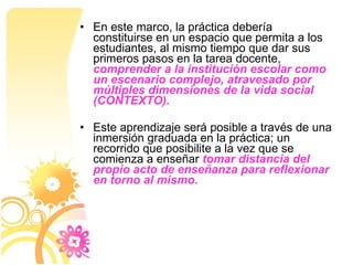 En este marco, la práctica debería constituirse en un espacio que permita a los estudiantes, al mismo tiempo que dar sus primeros pasos en la tarea docente,  comprender a la institución escolar como un escenario complejo, atravesado por múltiples dimensiones de la vida social (CONTEXTO).   Este aprendizaje será posible a través de una inmersión graduada en la práctica; un recorrido que posibilite a la vez que se comienza a enseñar  tomar distancia del propio acto de enseñanza para reflexionar en torno al mismo. 
