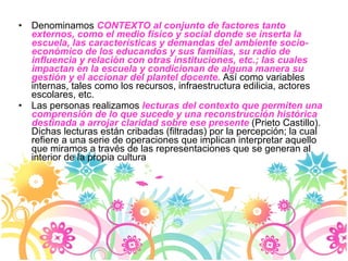 Denominamos  CONTEXTO al conjunto de factores tanto externos, como el medio físico y social donde se inserta la escuela, las características y demandas del ambiente socio-económico de los educandos y sus familias, su radio de influencia y relación con otras instituciones, etc.; las cuales impactan en la escuela y condicionan de alguna manera su gestión y el accionar del plantel docente.  Así como variables internas, tales como los recursos, infraestructura edilicia, actores escolares, etc.  Las personas realizamos  lecturas del contexto que permiten una comprensión de lo que sucede y una reconstrucción histórica destinada a arrojar claridad sobre ese presente  (Prieto Castillo). Dichas lecturas están cribadas (filtradas) por la percepción; la cual refiere a una serie de operaciones que implican interpretar aquello que miramos a través de las representaciones que se generan al interior de la propia cultura  