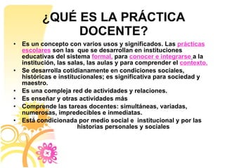 ¿QUÉ ES LA PRÁCTICA DOCENTE? Es un concepto con varios usos y significados. Las  prácticas escolares  son las  que se desarrollan en instituciones educativas del sistema  formal,  para  conocer e integrarse   a la institución, las salas, las aulas y para comprender el  contexto. Se desarrolla cotidianamente en condiciones sociales, históricas e institucionales; es significativa para sociedad y maestro. Es una compleja red de actividades y relaciones.  Es enseñar y otras actividades más Comprende las tareas docentes: simultáneas, variadas, numerosas, impredecibles e inmediatas.  Está condicionada por medio social e  institucional y por las  historias personales y sociales 