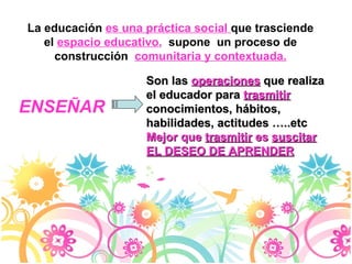 La educación  es una práctica social  que trasciende el  espacio educativo ,   supone  un proceso de construcción  comunitaria y contextuada. Son las  operaciones   que realiza el educador para  trasmitir  conocimientos, hábitos, habilidades, actitudes …..etc Mejor que  trasmitir  es  suscitar EL DESEO DE APRENDER ENSEÑAR 