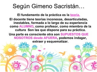 Según Gimeno Sacristán… El fundamento de la práctica es la  teoría. El docente tiene teorías inconexas, desarticuladas, inestables, formada a lo largo de su experiencia como  ALUMNO , como profesor, como miembro de la cultura  Son las que dispone para su práctica. Una parte es consciente otra son  SUPUESTOS   QUE NOSOTROS desde AFUERA , podemos indagar, extraer y esquematizar. 