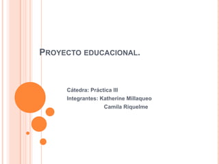 PROYECTO EDUCACIONAL.



     Cátedra: Práctica III
     Integrantes: Katherine Millaqueo
                    Camila Riquelme
 