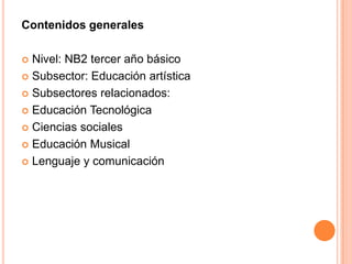 Contenidos generales

 Nivel: NB2 tercer año básico
 Subsector: Educación artística

 Subsectores relacionados:

 Educación Tecnológica

 Ciencias sociales

 Educación Musical

 Lenguaje y comunicación
 