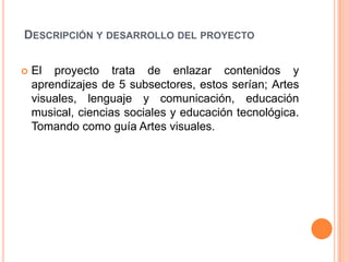 DESCRIPCIÓN Y DESARROLLO DEL PROYECTO

   El proyecto trata de enlazar contenidos y
    aprendizajes de 5 subsectores, estos serían; Artes
    visuales, lenguaje y comunicación, educación
    musical, ciencias sociales y educación tecnológica.
    Tomando como guía Artes visuales.
 