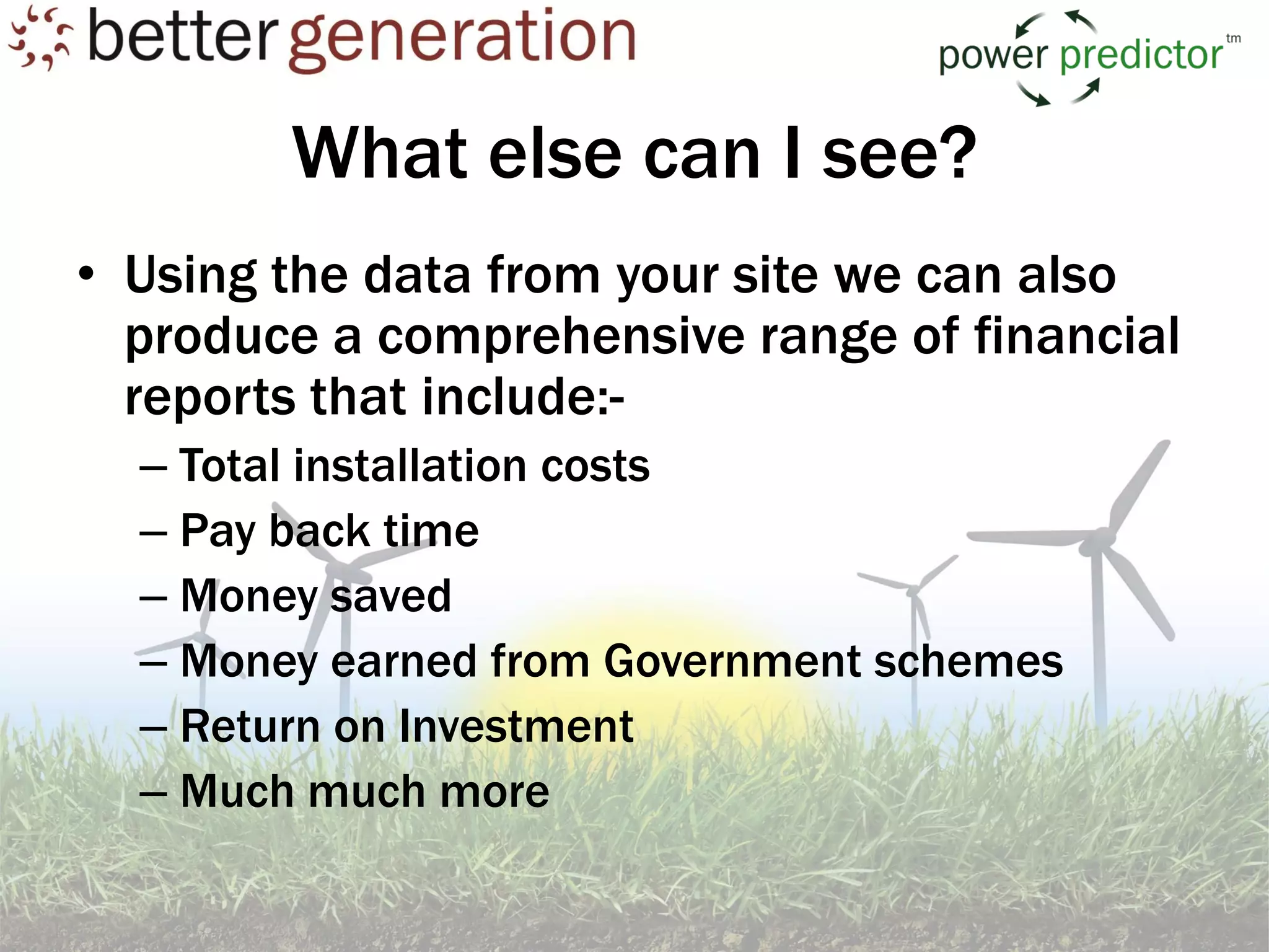 What else can I see?
• Using the data from your site we can also
  produce a comprehensive range of financial
  reports that include:-
  – Total installation costs
  – Pay back time
  – Money saved
  – Money earned from Government schemes
  – Return on Investment
  – Much much more
 