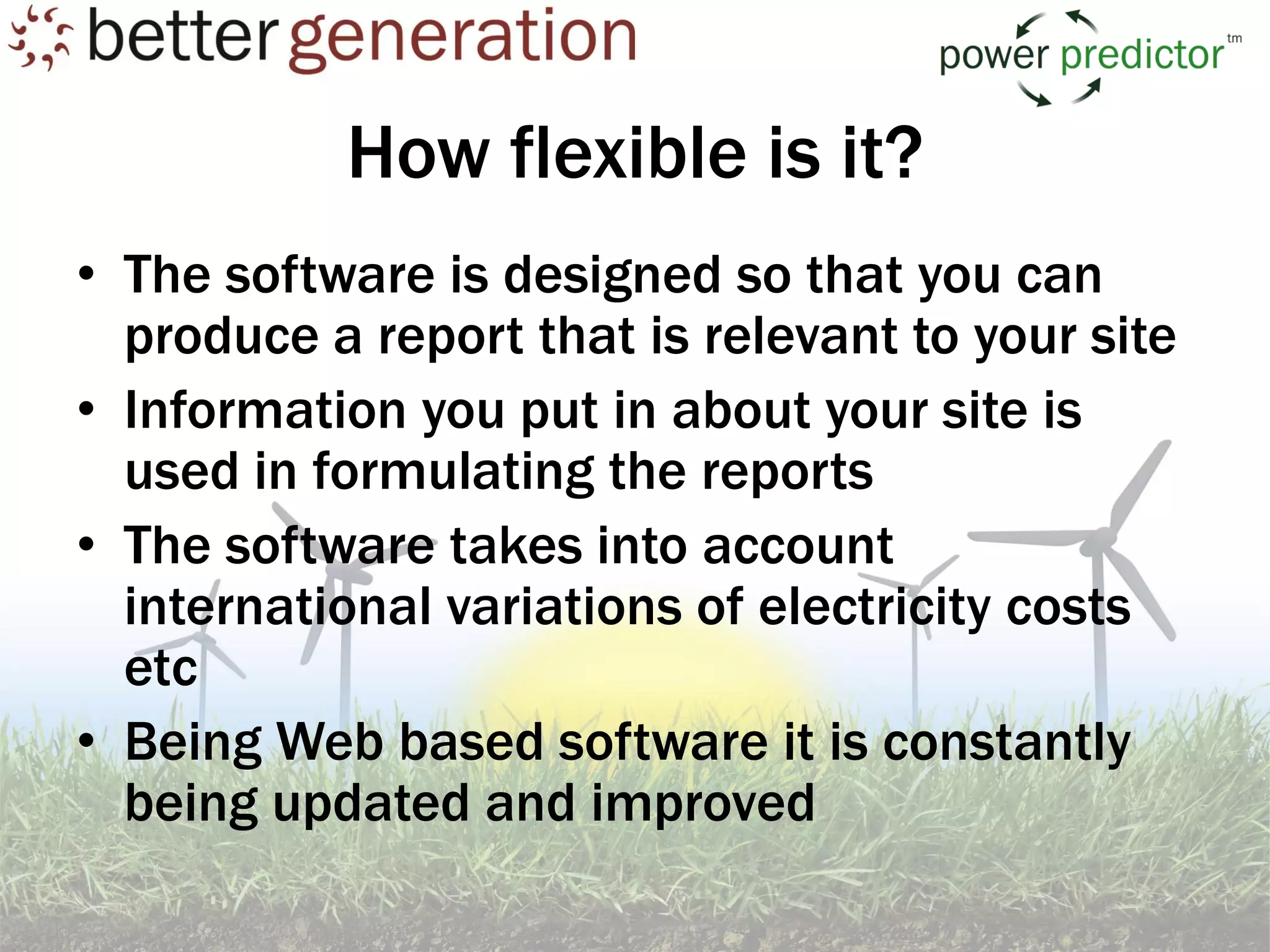 How flexible is it?
• The software is designed so that you can
  produce a report that is relevant to your site
• Information you put in about your site is
  used in formulating the reports
• The software takes into account
  international variations of electricity costs
  etc
• Being Web based software it is constantly
  being updated and improved
 
