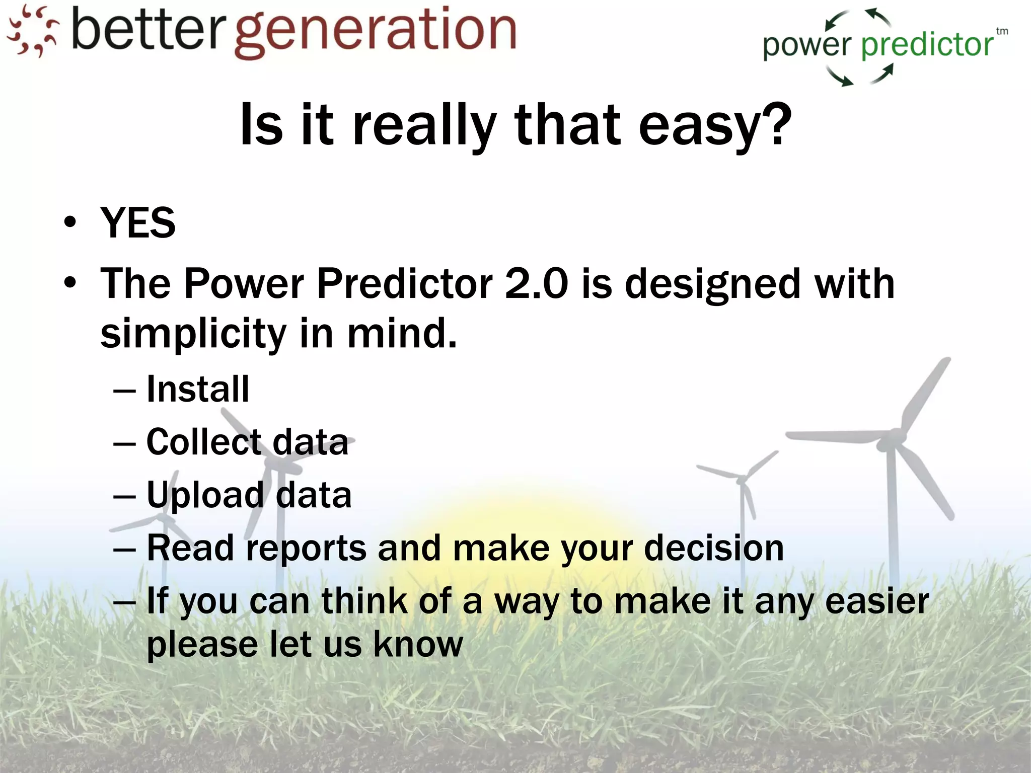 Is it really that easy?
• YES
• The Power Predictor 2.0 is designed with
  simplicity in mind.
  – Install
  – Collect data
  – Upload data
  – Read reports and make your decision
  – If you can think of a way to make it any easier
    please let us know
 