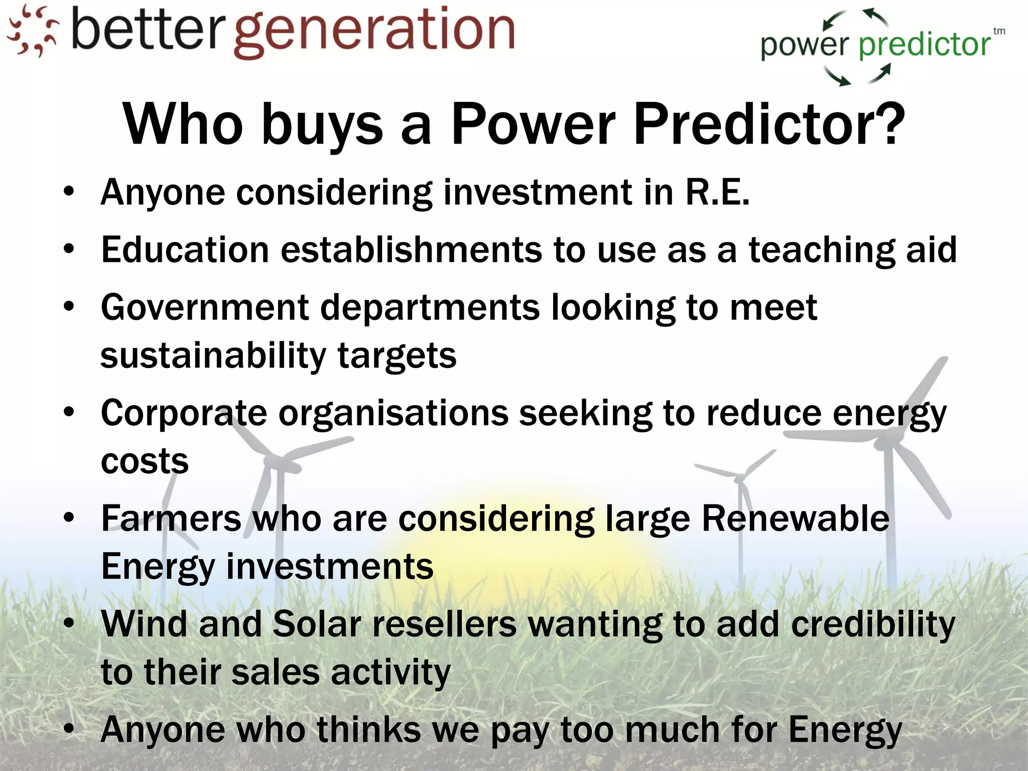 Who buys a Power Predictor?
• Anyone considering investment in R.E.
• Education establishments to use as a teaching aid
• Government departments looking to meet
  sustainability targets
• Corporate organisations seeking to reduce energy
  costs
• Farmers who are considering large Renewable
  Energy investments
• Wind and Solar resellers wanting to add credibility
  to their sales activity
• Anyone who thinks we pay too much for Energy
 