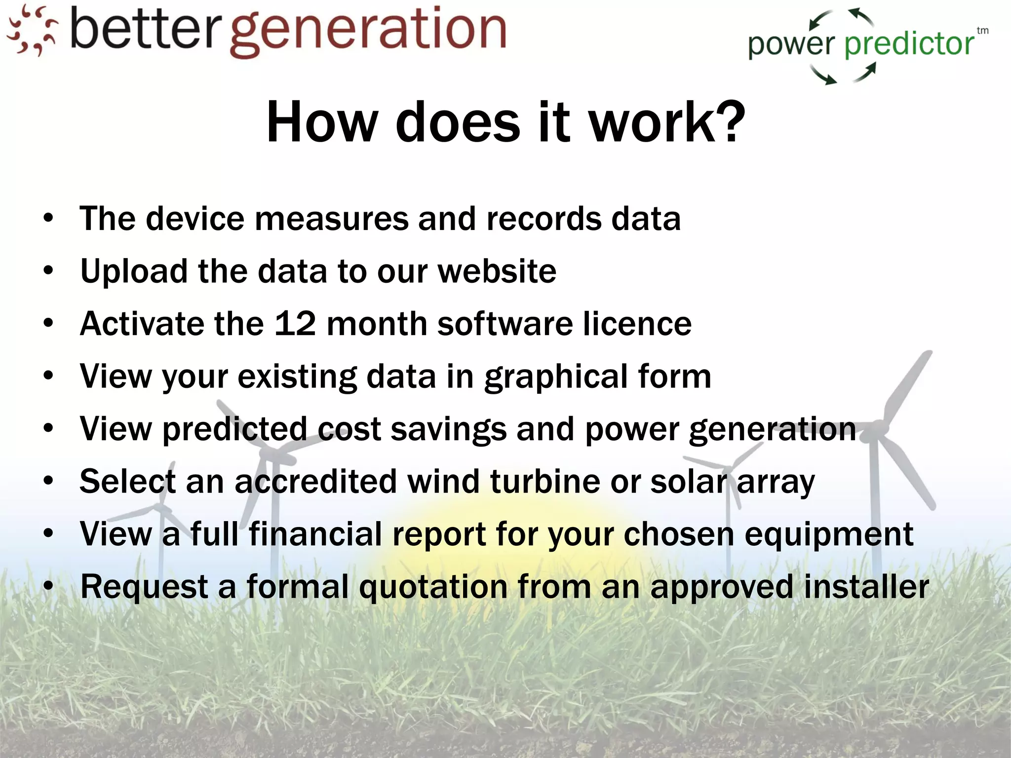 How does it work?
•   The device measures and records data
•   Upload the data to our website
•   Activate the 12 month software licence
•   View your existing data in graphical form
•   View predicted cost savings and power generation
•   Select an accredited wind turbine or solar array
•   View a full financial report for your chosen equipment
•   Request a formal quotation from an approved installer
 