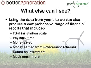 What else can I see?
• Using the data from your site we can also
  produce a comprehensive range of financial
  reports that include:-
  – Total installation costs
  – Pay back time
  – Money saved
  – Money earned from Government schemes
  – Return on Investment
  – Much much more
 