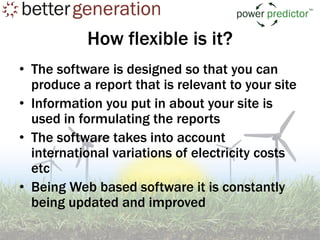 How flexible is it?
• The software is designed so that you can
  produce a report that is relevant to your site
• Information you put in about your site is
  used in formulating the reports
• The software takes into account
  international variations of electricity costs
  etc
• Being Web based software it is constantly
  being updated and improved
 