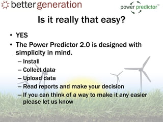 Is it really that easy?
• YES
• The Power Predictor 2.0 is designed with
  simplicity in mind.
  – Install
  – Collect data
  – Upload data
  – Read reports and make your decision
  – If you can think of a way to make it any easier
    please let us know
 