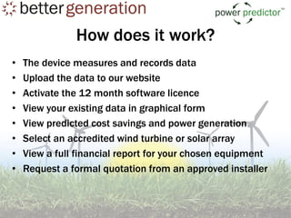 How does it work?
•   The device measures and records data
•   Upload the data to our website
•   Activate the 12 month software licence
•   View your existing data in graphical form
•   View predicted cost savings and power generation
•   Select an accredited wind turbine or solar array
•   View a full financial report for your chosen equipment
•   Request a formal quotation from an approved installer
 