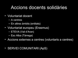 Accions docents solidàries
• Voluntariat docent
– A centres
– En altres àmbits (entitats)
• Voluntariat europeu (Erasmus)
– ETEVA (Val d’Aran)
– Esc Alba (Tàrrega)
• Accions externes a centres (voluntaris a centres)
• SERVEI COMUNITARI (ApS)
 